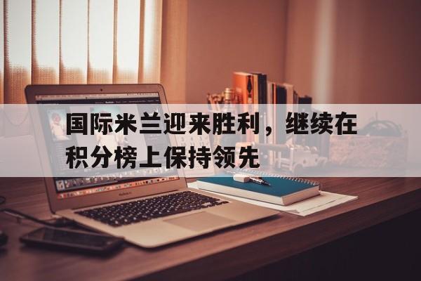 国际米兰迎来胜利，继续在积分榜上保持领先的简单介绍