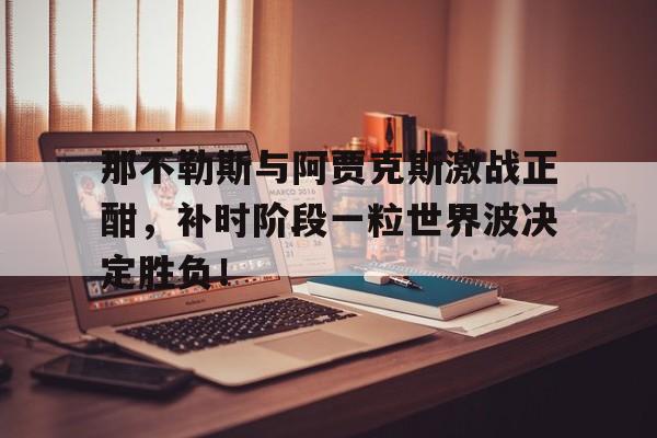 那不勒斯与阿贾克斯激战正酣，补时阶段一粒世界波决定胜负！